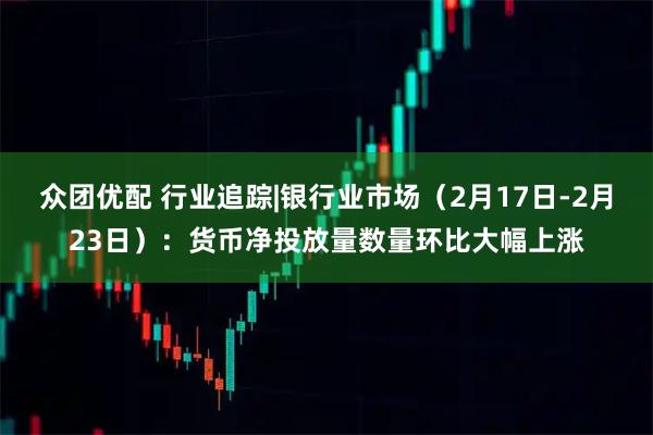 众团优配 行业追踪|银行业市场（2月17日-2月23日）：货币净投放量数量环比大幅上涨