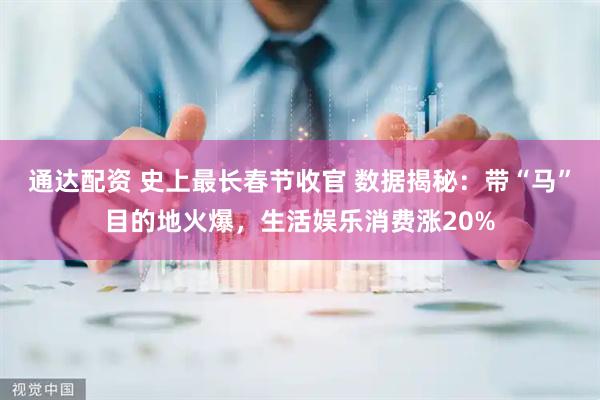 通达配资 史上最长春节收官 数据揭秘：带“马”目的地火爆，生活娱乐消费涨20%