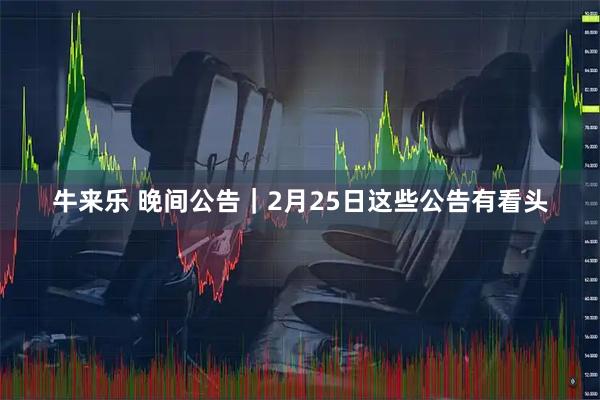 牛来乐 晚间公告｜2月25日这些公告有看头