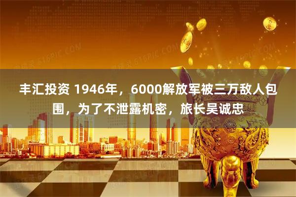 丰汇投资 1946年，6000解放军被三万敌人包围，为了不泄露机密，旅长吴诚忠