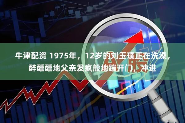 牛津配资 1975年，12岁的刘玉璞正在洗澡，醉醺醺地父亲发疯般地踹开门，冲进