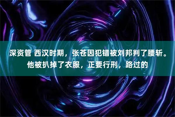 深资管 西汉时期，张苍因犯错被刘邦判了腰斩。他被扒掉了衣服，正要行刑，路过的
