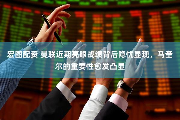 宏图配资 曼联近期亮眼战绩背后隐忧显现，马奎尔的重要性愈发凸显