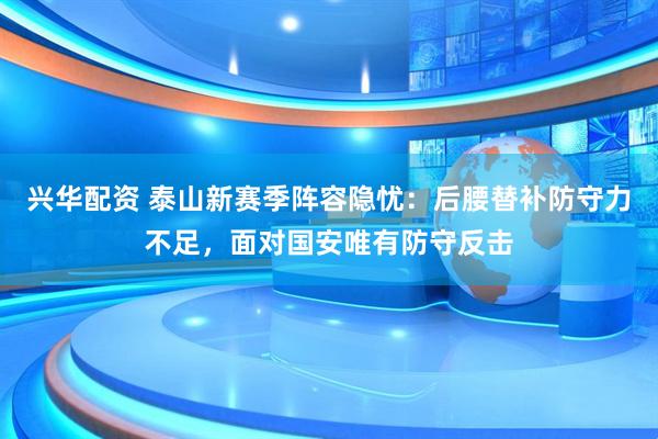 兴华配资 泰山新赛季阵容隐忧：后腰替补防守力不足，面对国安唯有防守反击