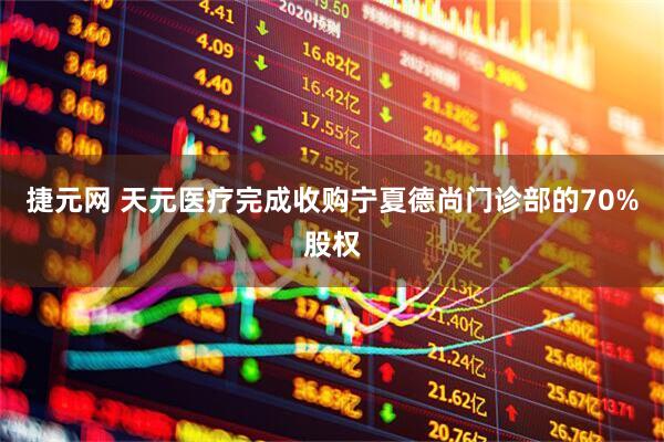 捷元网 天元医疗完成收购宁夏德尚门诊部的70%股权