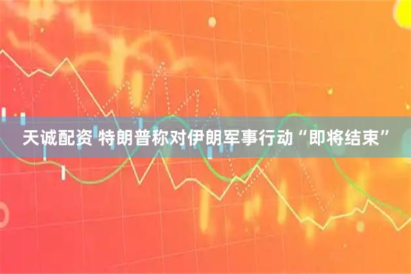 天诚配资 特朗普称对伊朗军事行动“即将结束”