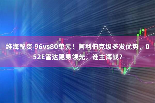 维海配资 96vs80单元！阿利伯克级多发优势，052E雷达隐身领先，谁主海战？