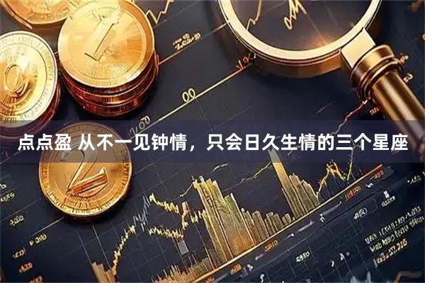 点点盈 从不一见钟情，只会日久生情的三个星座