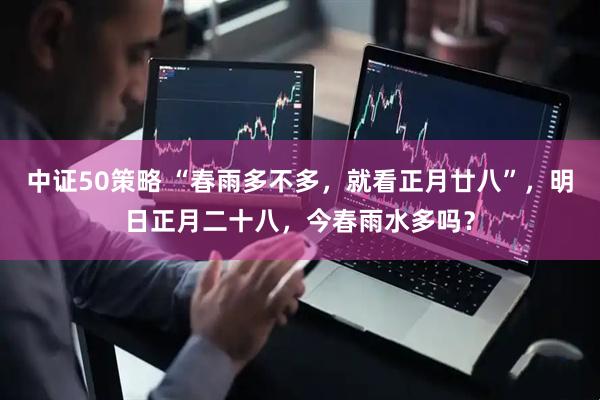 中证50策略 “春雨多不多，就看正月廿八”，明日正月二十八，今春雨水多吗？