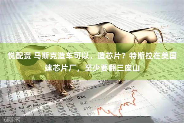 悦配资 马斯克造车可以，造芯片？特斯拉在美国建芯片厂，至少要翻三座山