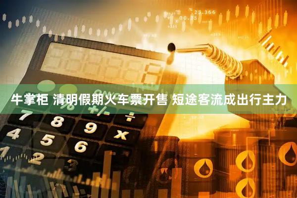 牛掌柜 清明假期火车票开售 短途客流成出行主力