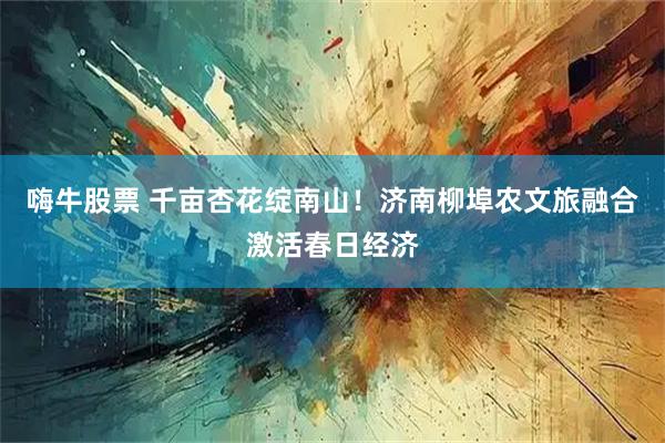 嗨牛股票 千亩杏花绽南山！济南柳埠农文旅融合激活春日经济