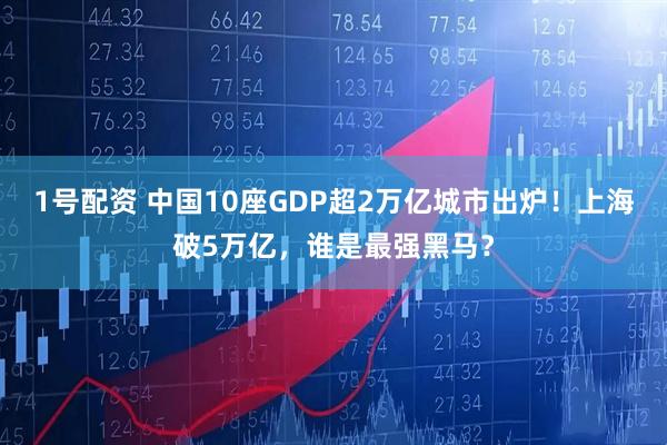 1号配资 中国10座GDP超2万亿城市出炉！上海破5万亿，谁是最强黑马？
