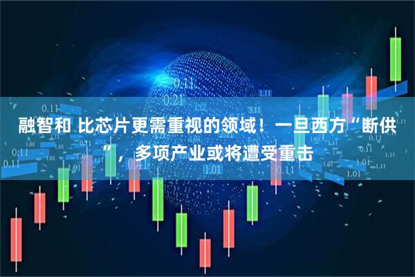 融智和 比芯片更需重视的领域！一旦西方“断供”，多项产业或将遭受重击