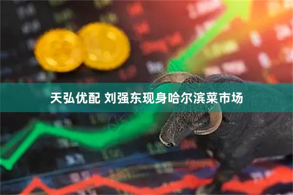 天弘优配 刘强东现身哈尔滨菜市场