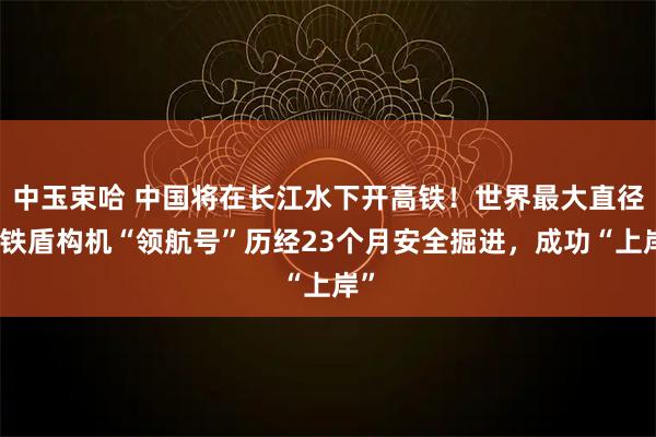 中玉束哈 中国将在长江水下开高铁！世界最大直径高铁盾构机“领航号”历经23个月安全掘进，成功“上岸”