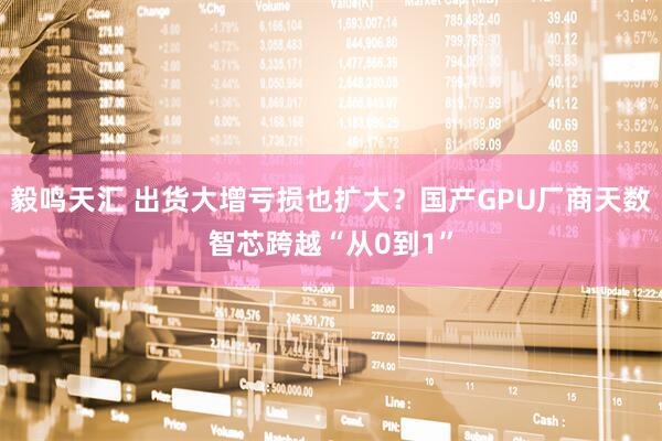毅鸣天汇 出货大增亏损也扩大？国产GPU厂商天数智芯跨越“从0到1”