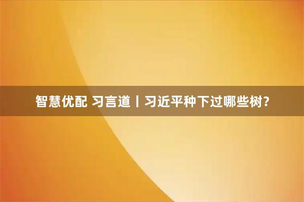 智慧优配 习言道丨习近平种下过哪些树？