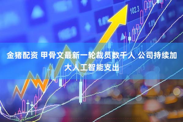 金猪配资 甲骨文最新一轮裁员数千人 公司持续加大人工智能支出