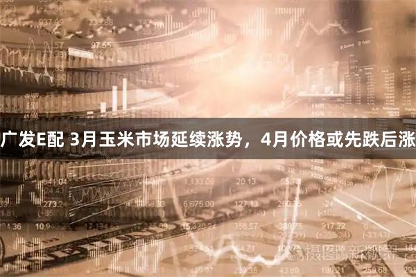 广发E配 3月玉米市场延续涨势，4月价格或先跌后涨
