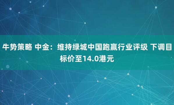 牛势策略 中金：维持绿城中国跑赢行业评级 下调目标价至14.0港元