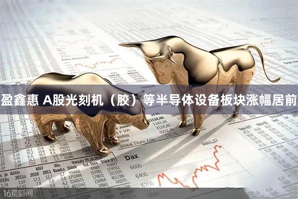 盈鑫惠 A股光刻机（胶）等半导体设备板块涨幅居前
