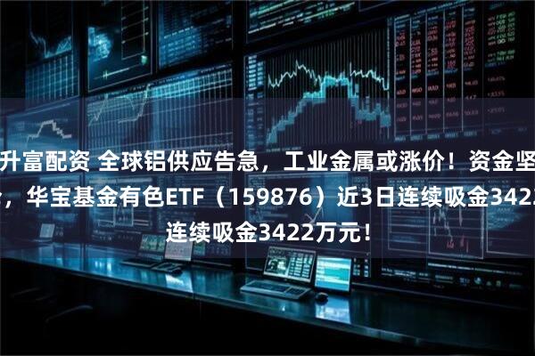 升富配资 全球铝供应告急，工业金属或涨价！资金坚定加仓，华宝基金有色ETF（159876）近3日连续吸金3422万元！