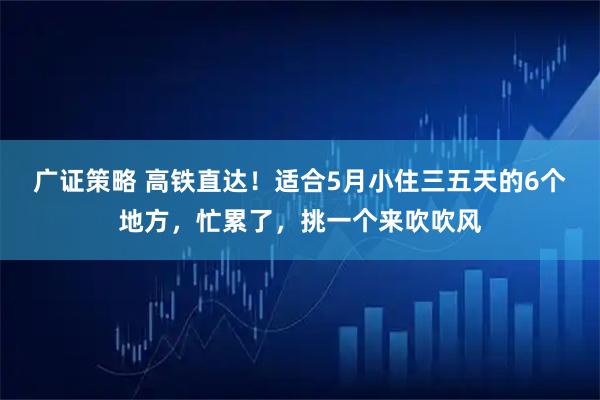 广证策略 高铁直达！适合5月小住三五天的6个地方，忙累了，挑一个来吹吹风