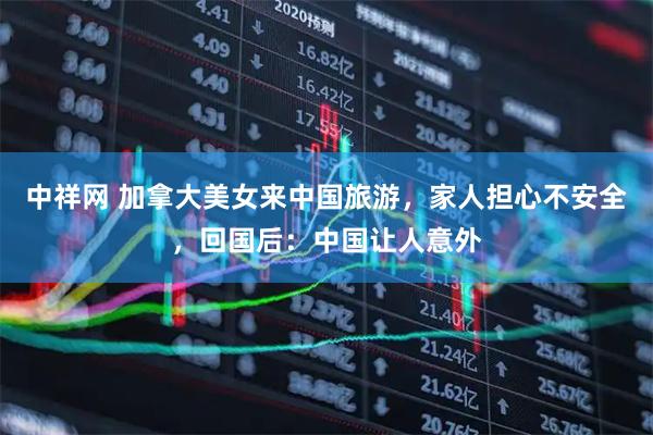 中祥网 加拿大美女来中国旅游，家人担心不安全，回国后：中国让人意外