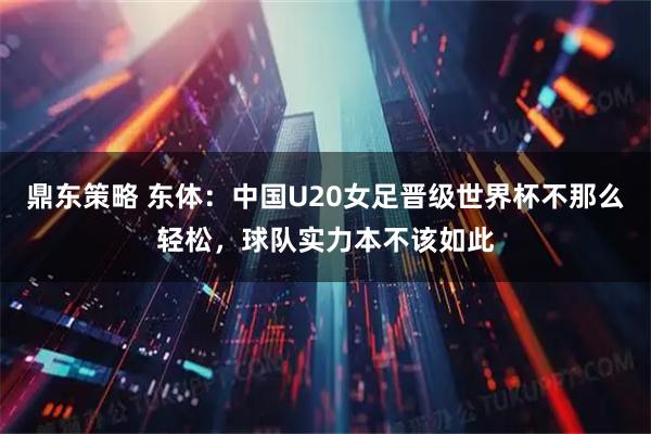 鼎东策略 东体：中国U20女足晋级世界杯不那么轻松，球队实力本不该如此
