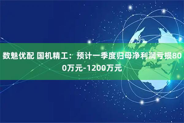 数魅优配 国机精工：预计一季度归母净利润亏损800万元-1200万元