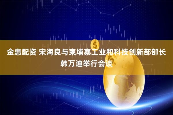 金惠配资 宋海良与柬埔寨工业和科技创新部部长韩万迪举行会谈