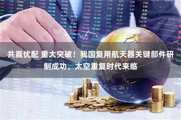 共赢优配 重大突破！我国复用航天器关键部件研制成功，太空重复时代来临