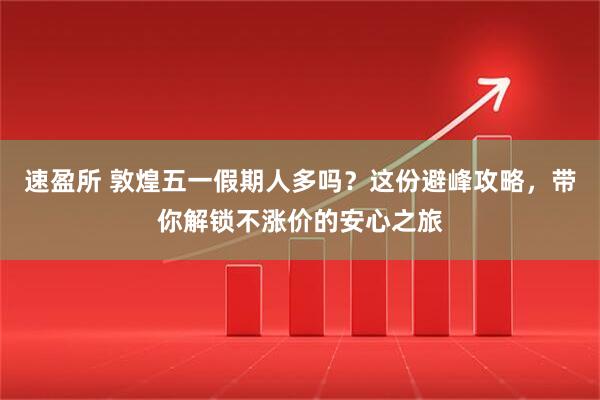 速盈所 敦煌五一假期人多吗？这份避峰攻略，带你解锁不涨价的安心之旅