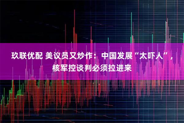 玖联优配 美议员又炒作：中国发展“太吓人”，核军控谈判必须拉进来