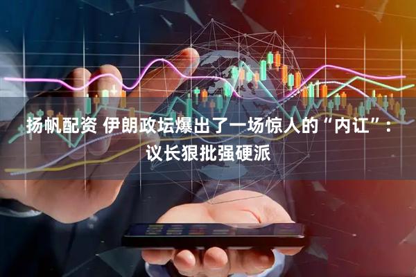 扬帆配资 伊朗政坛爆出了一场惊人的“内讧”：议长狠批强硬派