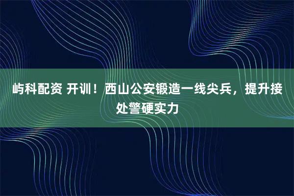 屿科配资 开训！西山公安锻造一线尖兵，提升接处警硬实力
