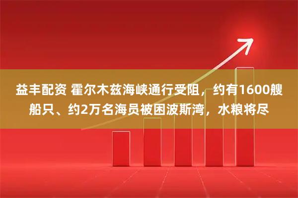 益丰配资 霍尔木兹海峡通行受阻，约有1600艘船只、约2万名海员被困波斯湾，水粮将尽