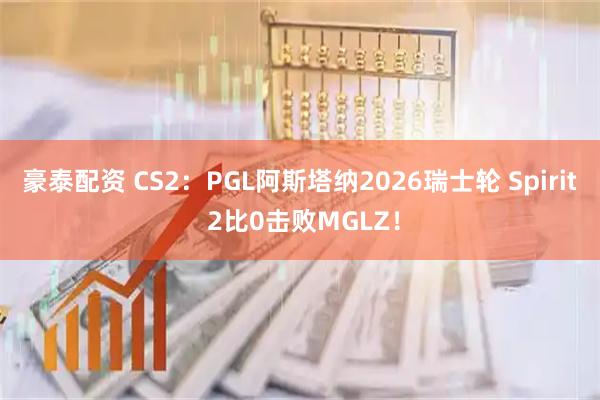 豪泰配资 CS2：PGL阿斯塔纳2026瑞士轮 Spirit 2比0击败MGLZ！
