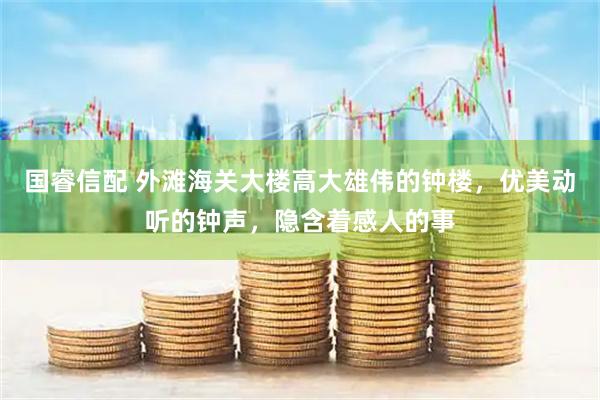 国睿信配 外滩海关大楼高大雄伟的钟楼，优美动听的钟声，隐含着感人的事