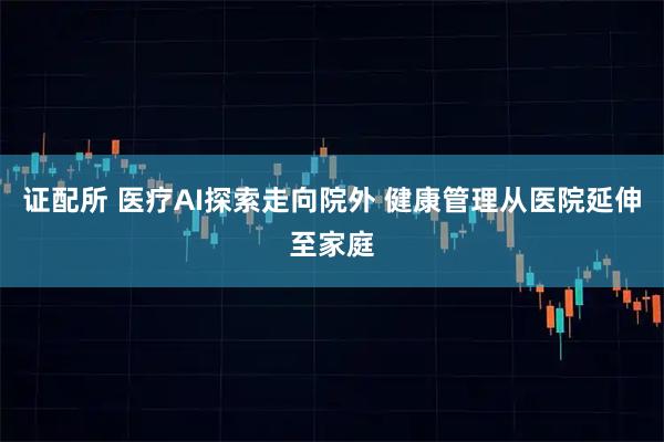 证配所 医疗AI探索走向院外 健康管理从医院延伸至家庭