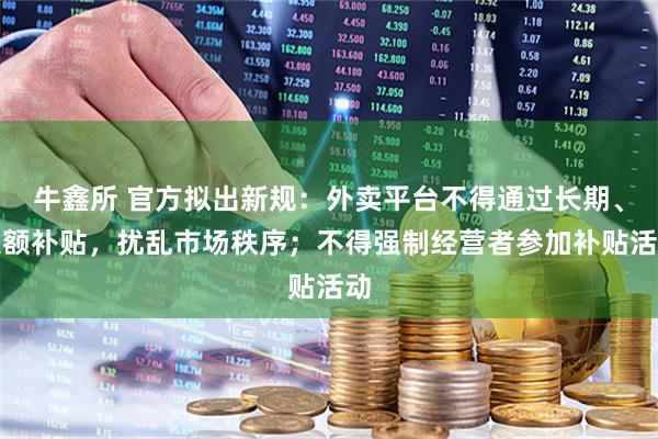 牛鑫所 官方拟出新规：外卖平台不得通过长期、大额补贴，扰乱市场秩序；不得强制经营者参加补贴活动