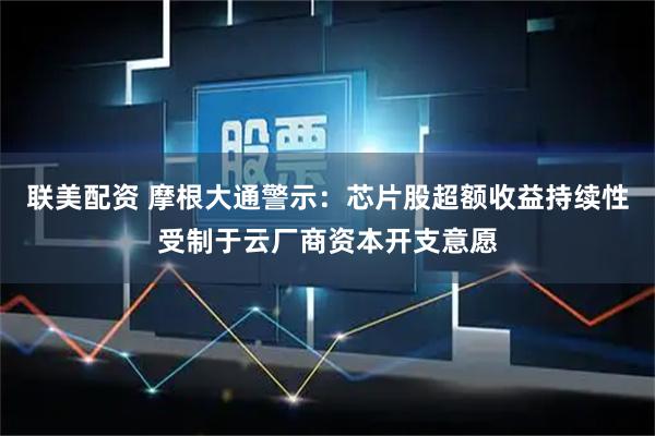 联美配资 摩根大通警示：芯片股超额收益持续性受制于云厂商资本开支意愿