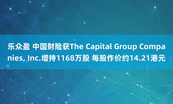 乐众盈 中国财险获The Capital Group Companies, Inc.增持1168万股 每股作价约14.21港元