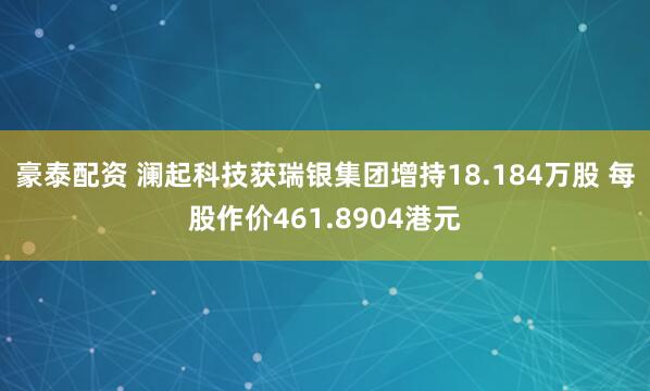 豪泰配资 澜起科技获瑞银集团增持18.184万股 每股作价461.8904港元