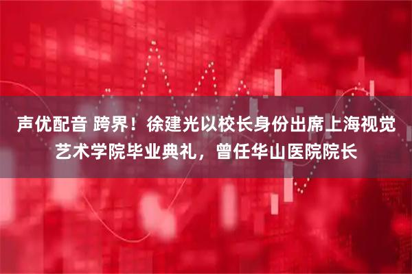 声优配音 跨界！徐建光以校长身份出席上海视觉艺术学院毕业典礼，曾任华山医院院长