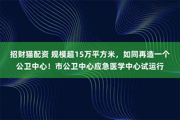 招财猫配资 规模超15万平方米，如同再造一个公卫中心！市公卫中心应急医学中心试运行