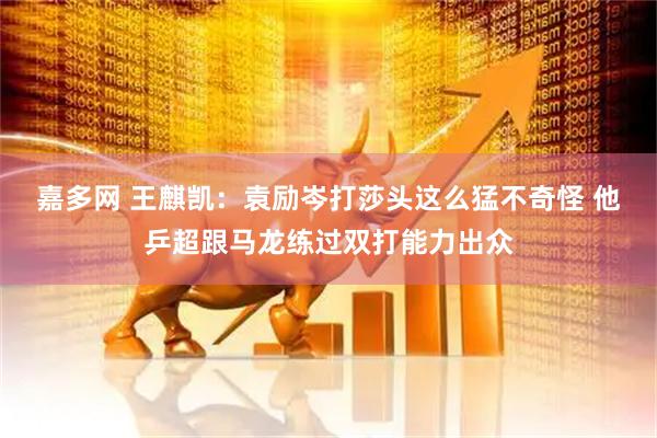 嘉多网 王麒凯:袁励岑打莎头这么猛不奇怪 他乒超跟马龙练过双打能力出众