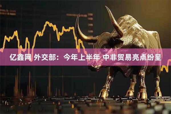 亿鑫网 外交部：今年上半年 中非贸易亮点纷呈