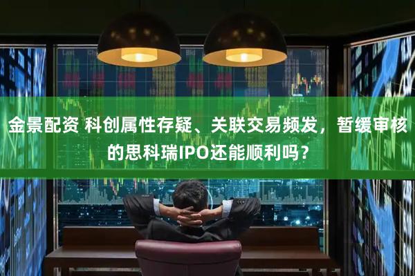 金景配资 科创属性存疑、关联交易频发，暂缓审核的思科瑞IPO还能顺利吗？